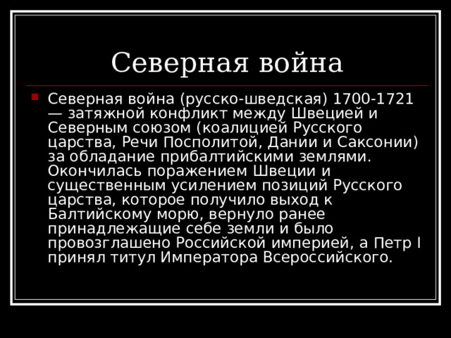 Северная война (русско-шведская) 1700-1721 — затяжной конфликт между Швецией и Северным союзом (коалицией Русского царства, Речи Посполитой, Дании и Саксонии) за обладание прибалтийскими землями. Окончилась поражением Швеции и существенным усилением позиций Русского царства, которое получило выход к Балтийскому морю, вернуло ранее принадлежащие себе земли и было провозглашено Российской империей, а Петр I принял титул Императора Всероссийского. 