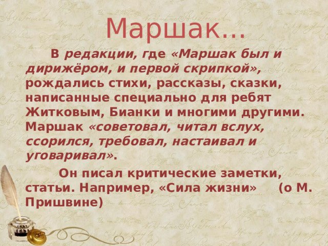  Маршак...     В  редакции, г де  «Маршак был и дирижёром, и первой скрипкой», рождались стихи, рассказы, сказки, написанные специально для ребят Житковым, Бианки и многими другими. Маршак «советовал, читал вслух, ссорился, требовал, настаивал и уговаривал» .  Он писал критические заметки, статьи. Например, «Сила жизни» (о М. Пришвине) 