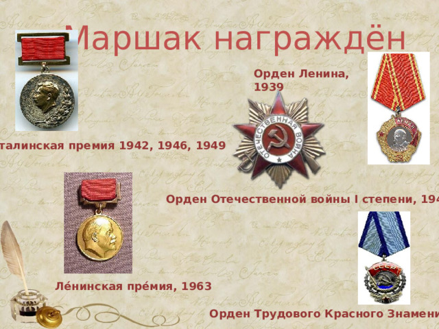Маршак награждён Орден Ленина, 1939 Сталинская премия 1942, 1946, 1949 Орден Отечественной войны I степени, 1945 Ле́нинская пре́мия , 1963 Орден Трудового Красного Знамени 