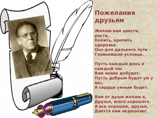 Пожелания друзьям  Желаю вам цвести, расти,  Копить, крепить здоровье.  Оно для дальнего пути -  Главнейшее условье.   Пусть каждый день и каждый час  Вам новое добудет.  Пусть добрым будет ум у вас,  А сердце умным будет.   Вам от души желаю я,  Друзья, всего хорошего.  А все хорошее, друзья,  Дается нам недешево!   С. Маршак 