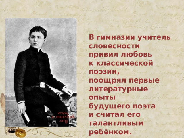  В гимназии учитель словесности привил любовь к классической поэзии, поощрял первые литературные опыты будущего поэта и считал его талантливым ребёнком. 