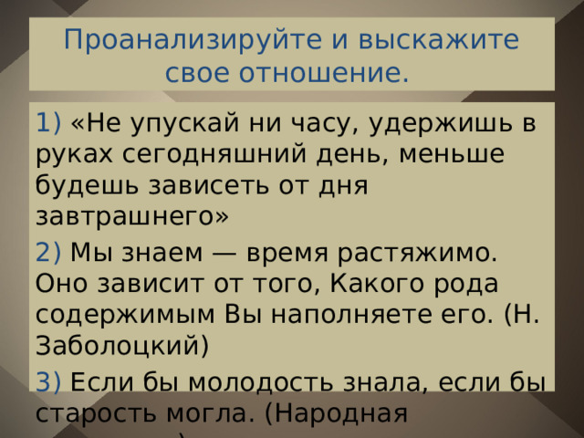 Проанализируйте и выскажите свое отношение. 1) «Не упускай ни часу, удержишь в руках сегодняшний день, меньше будешь зависеть от дня завтрашнего» 2) Мы знаем — время растяжимо. Оно зависит от того, Какого рода содержимым Вы наполняете его. (Н. Заболоцкий) 3) Если бы молодость знала, если бы старость могла. (Народная поговорка) 
