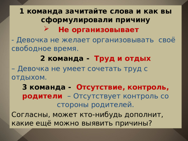 1 команда зачитайте слова и как вы сформулировали причину  Не организовывает - Девочка не желает организовывать своё свободное время. 2 команда - Труд и отдых – Девочка не умеет сочетать труд с отдыхом. 3 команда - Отсутствие, контроль, родители – Отсутствует контроль со стороны родителей. Согласны, может кто-нибудь дополнит, какие ещё можно выявить причины? 