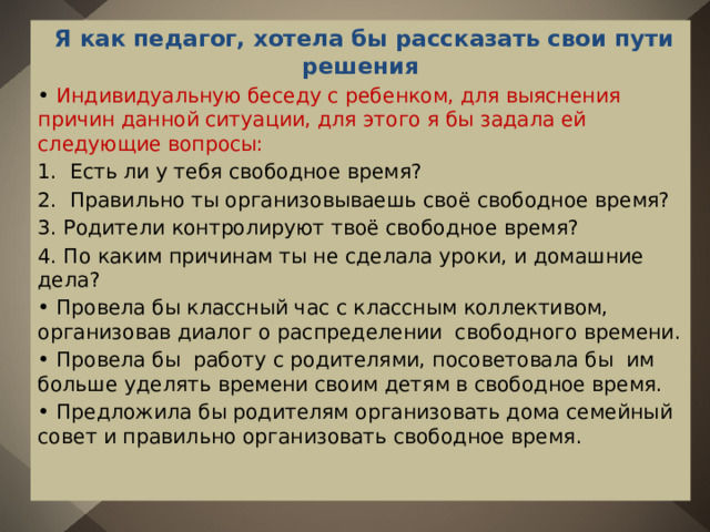  Я как педагог, хотела бы рассказать свои пути решения • Индивидуальную беседу с ребенком, для выяснения причин данной ситуации, для этого я бы задала ей следующие вопросы: 1. Есть ли у тебя свободное время? 2. Правильно ты организовываешь своё свободное время? 3. Родители контролируют твоё свободное время? 4. По каким причинам ты не сделала уроки, и домашние дела? • Провела бы классный час с классным коллективом, организовав диалог о распределении свободного времени. • Провела бы работу с родителями, посоветовала бы им больше уделять времени своим детям в свободное время. • Предложила бы родителям организовать дома семейный совет и правильно организовать свободное время. 