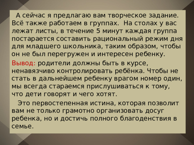  А сейчас я предлагаю вам творческое задание. Всё также работаем в группах. На столах у вас лежат листы, в течение 5 минут каждая группа постарается составить рациональный режим дня для младшего школьника, таким образом, чтобы он не был перегружен и интересен ребенку. Вывод: родители должны быть в курсе, ненавязчиво контролировать ребёнка. Чтобы не стать в дальнейшем ребенку врагом номер один, мы всегда стараемся прислушиваться к тому, что дети говорят и чего хотят.  Это первостепенная истина, которая позволит вам не только грамотно организовать досуг ребенка, но и достичь полного благоденствия в семье. 