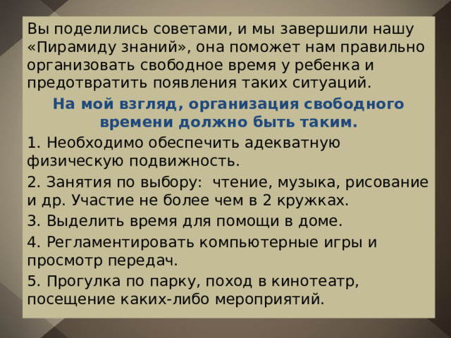 Вы поделились советами, и мы завершили нашу «Пирамиду знаний», она поможет нам правильно организовать свободное время у ребенка и предотвратить появления таких ситуаций. На мой взгляд, организация свободного времени должно быть таким. 1. Необходимо обеспечить адекватную физическую подвижность. 2. Занятия по выбору: чтение, музыка, рисование и др. Участие не более чем в 2 кружках. 3. Выделить время для помощи в доме. 4. Регламентировать компьютерные игры и просмотр передач. 5. Прогулка по парку, поход в кинотеатр, посещение каких-либо мероприятий. 