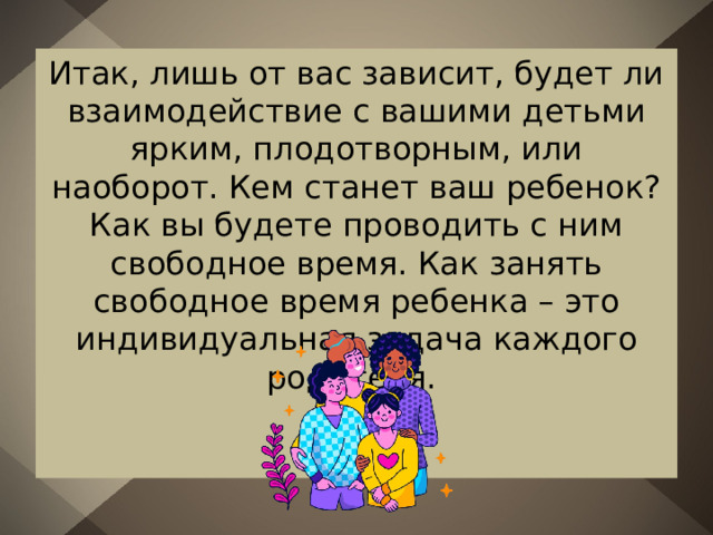 Итак, лишь от вас зависит, будет ли взаимодействие с вашими детьми ярким, плодотворным, или наоборот. Кем станет ваш ребенок? Как вы будете проводить с ним свободное время. Как занять свободное время ребенка – это индивидуальная задача каждого родителя. 