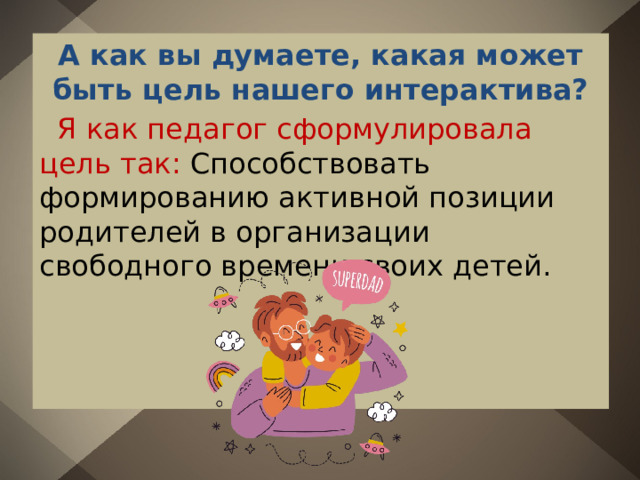 А как вы думаете, какая может быть цель нашего интерактива?  Я как педагог сформулировала цель так: Способствовать формированию активной позиции родителей в организации свободного времени своих детей. 