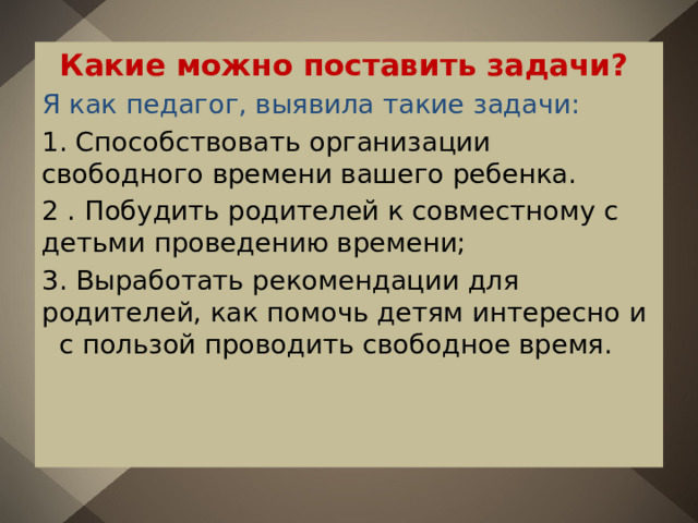 Какие можно поставить задачи? Я как педагог, выявила такие задачи: 1. Способствовать организации свободного времени вашего ребенка. 2 . Побудить родителей к совместному с детьми проведению времени; 3. Выработать рекомендации для родителей, как помочь детям интересно и с пользой проводить свободное время. 
