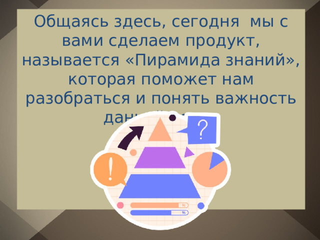 Общаясь здесь, сегодня мы с вами сделаем продукт, называется «Пирамида знаний», которая поможет нам разобраться и понять важность данной темы. 