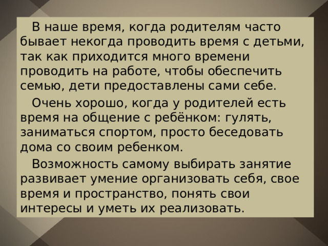  В наше время, когда родителям часто бывает некогда проводить время с детьми, так как приходится много времени проводить на работе, чтобы обеспечить семью, дети предоставлены сами себе.  Очень хорошо, когда у родителей есть время на общение с ребёнком: гулять, заниматься спортом, просто беседовать дома со своим ребенком.  Возможность самому выбирать занятие развивает умение организовать себя, свое время и пространство, понять свои интересы и уметь их реализовать. 