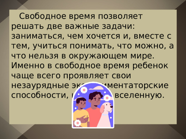 Свободное время позволяет решать две важные задачи: заниматься, чем хочется и, вместе с тем, учиться понимать, что можно, а что нельзя в окружающем мире. Именно в свободное время ребенок чаще всего проявляет свои незаурядные экспериментаторские способности, исследуя вселенную. 