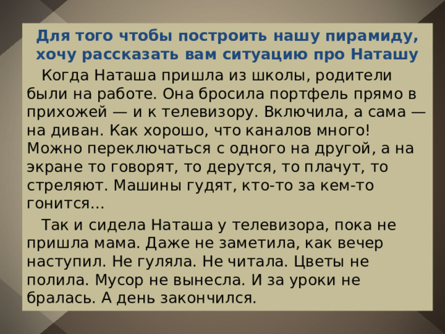 Для того чтобы построить нашу пирамиду, хочу рассказать вам ситуацию про Наташу  Когда Наташа пришла из школы, родители были на работе. Она бросила портфель прямо в прихожей — и к телевизору. Включила, а сама — на диван. Как хорошо, что каналов много! Можно переключаться с одного на другой, а на экране то говорят, то дерутся, то плачут, то стреляют. Машины гудят, кто-то за кем-то гонится...  Так и сидела Наташа у телевизора, пока не пришла мама. Даже не заметила, как вечер наступил. Не гуляла. Не читала. Цветы не полила. Мусор не вынесла. И за уроки не бралась. А день закончился. 