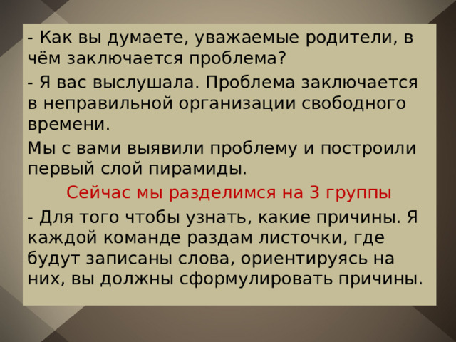 - Как вы думаете, уважаемые родители, в чём заключается проблема? - Я вас выслушала. Проблема заключается в неправильной организации свободного времени. Мы с вами выявили проблему и построили первый слой пирамиды. Сейчас мы разделимся на 3 группы - Для того чтобы узнать, какие причины. Я каждой команде раздам листочки, где будут записаны слова, ориентируясь на них, вы должны сформулировать причины. 