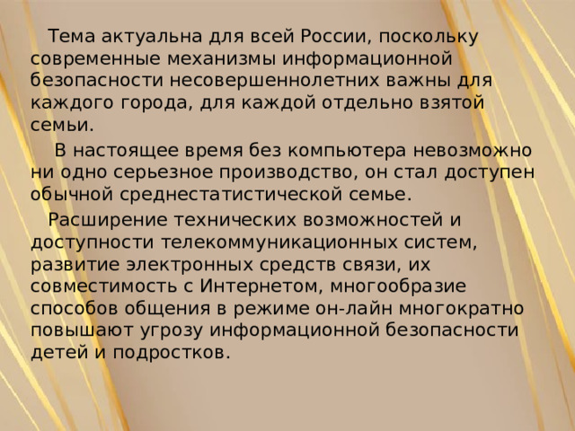  Тема актуальна для всей России, поскольку современные механизмы информационной безопасности несовершеннолетних важны для каждого города, для каждой отдельно взятой семьи.  В настоящее время без компьютера невозможно ни одно серьезное производство, он стал доступен обычной среднестатистической семье.  Расширение технических возможностей и доступности телекоммуникационных систем, развитие электронных средств связи, их совместимость с Интернетом, многообразие способов общения в режиме он-лайн многократно повышают угрозу информационной безопасности детей и подростков. 