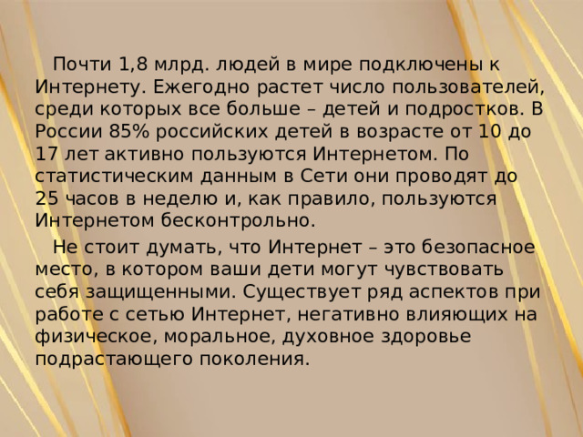  Почти 1,8 млрд. людей в мире подключены к Интернету. Ежегодно растет число пользователей, среди которых все больше – детей и подростков. В России 85% российских детей в возрасте от 10 до 17 лет активно пользуются Интернетом. По статистическим данным в Сети они проводят до 25 часов в неделю и, как правило, пользуются Интернетом бесконтрольно.  Не стоит думать, что Интернет – это безопасное место, в котором ваши дети могут чувствовать себя защищенными. Существует ряд аспектов при работе с сетью Интернет, негативно влияющих на физическое, моральное, духовное здоровье подрастающего поколения. 