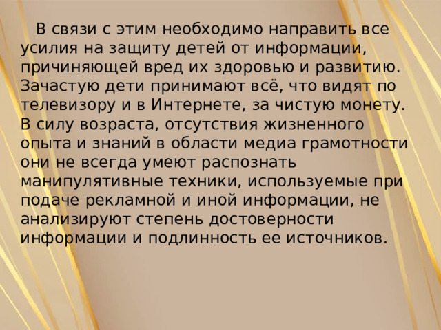  В связи с этим необходимо направить все усилия на защиту детей от информации, причиняющей вред их здоровью и развитию. Зачастую дети принимают всё, что видят по телевизору и в Интернете, за чистую монету. В силу возраста, отсутствия жизненного опыта и знаний в области медиа грамотности они не всегда умеют распознать манипулятивные техники, используемые при подаче рекламной и иной информации, не анализируют степень достоверности информации и подлинность ее источников. 