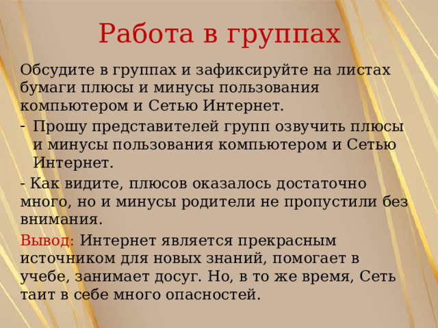 Работа в группах Обсудите в группах и зафиксируйте на листах бумаги плюсы и минусы пользования компьютером и Сетью Интернет. Прошу представителей групп озвучить плюсы и минусы пользования компьютером и Сетью Интернет. - Как видите, плюсов оказалось достаточно много, но и минусы родители не пропустили без внимания. Вывод: Интернет является прекрасным источником для новых знаний, помогает в учебе, занимает досуг. Но, в то же время, Сеть таит в себе много опасностей. 