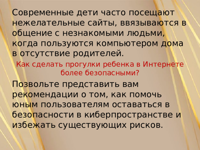 Современные дети часто посещают нежелательные сайты, ввязываются в общение с незнакомыми людьми, когда пользуются компьютером дома в отсутствие родителей. Как сделать прогулки ребенка в Интернете более безопасными? Позвольте представить вам рекомендации о том, как помочь юным пользователям оставаться в безопасности в киберпространстве и избежать существующих рисков. 