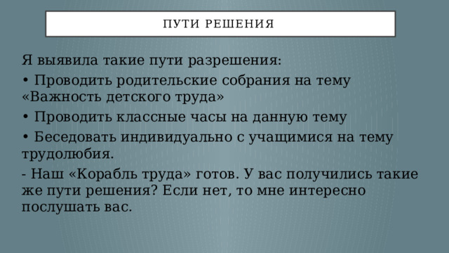 пути решения Я выявила такие пути разрешения: •  Проводить родительские собрания на тему «Важность детского труда» •  Проводить классные часы на данную тему •  Беседовать индивидуально с учащимися на тему трудолюбия. - Наш «Корабль труда» готов. У вас получились такие же пути решения? Если нет, то мне интересно послушать вас. 