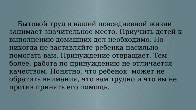  Бытовой труд в нашей повседневной жизни занимает значительное место. Приучить детей к выполнению домашних дел необходимо. Но никогда не заставляйте ребенка насильно помогать вам. Принуждение отвращает. Тем более, работа по принуждению не отличается качеством. Понятно, что ребенок может не обратить внимания, что вам трудно и что вы не против принять его помощь. 