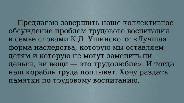  Предлагаю завершить наше коллективное обсуждение проблем трудового воспитания в семье словами К.Д. Ушинского: «Лучшая форма наследства, которую мы оставляем детям и которую не могут заменить ни деньги, ни вещи — это трудолюбие». И тогда наш корабль труда поплывет. Хочу раздать памятки по трудовому воспитанию. 