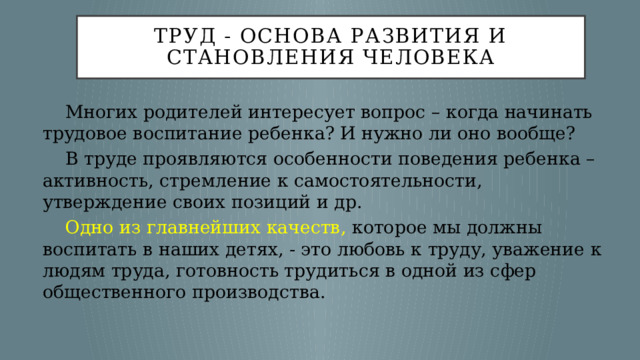 Труд - основа развития и становления человека  Многих родителей интересует вопрос – когда начинать трудовое воспитание ребенка? И нужно ли оно вообще?  В труде проявляются особенности поведения ребенка – активность, стремление к самостоятельности, утверждение своих позиций и др.  Одно из главнейших качеств, которое мы должны воспитать в наших детях, - это любовь к труду, уважение к людям труда, готовность трудиться в одной из сфер общественного производства. 
