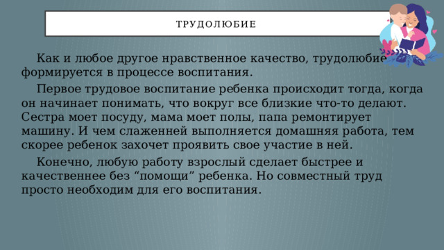 трудолюбие   Как и любое другое нравственное качество, трудолюбие формируется в процессе воспитания.  Первое трудовое воспитание ребенка происходит тогда, когда он начинает понимать, что вокруг все близкие что-то делают. Сестра моет посуду, мама моет полы, папа ремонтирует машину. И чем слаженней выполняется домашняя работа, тем скорее ребенок захочет проявить свое участие в ней.  Конечно, любую работу взрослый сделает быстрее и качественнее без “помощи” ребенка. Но совместный труд просто необходим для его воспитания. 