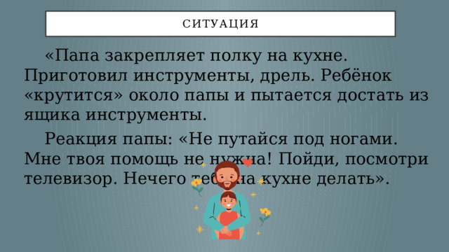 Ситуация  «Папа закрепляет полку на кухне. Приготовил инструменты, дрель. Ребёнок «крутится» около папы и пытается достать из ящика инструменты.  Реакция папы: «Не путайся под ногами. Мне твоя помощь не нужна! Пойди, посмотри телевизор. Нечего тебе на кухне делать». 