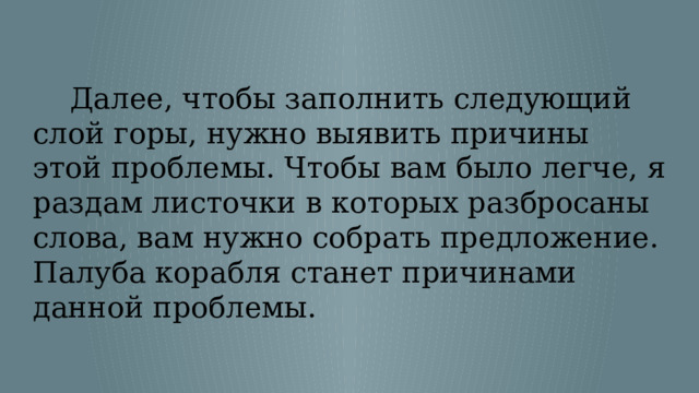  Далее, чтобы заполнить следующий слой горы, нужно выявить причины этой проблемы. Чтобы вам было легче, я раздам листочки в которых разбросаны слова, вам нужно собрать предложение. Палуба корабля станет причинами данной проблемы. 