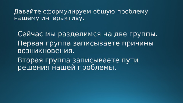 Давайте сформулируем общую проблему нашему интерактиву. Сейчас мы разделимся на две группы. Первая группа записываете причины возникновения. Вторая группа записываете пути решения нашей проблемы. 