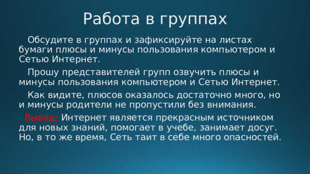 Работа в группах  Обсудите в группах и зафиксируйте на листах бумаги плюсы и минусы пользования компьютером и Сетью Интернет.  Прошу представителей групп озвучить плюсы и минусы пользования компьютером и Сетью Интернет.  Как видите, плюсов оказалось достаточно много, но и минусы родители не пропустили без внимания.  Вывод: Интернет является прекрасным источником для новых знаний, помогает в учебе, занимает досуг. Но, в то же время, Сеть таит в себе много опасностей. 