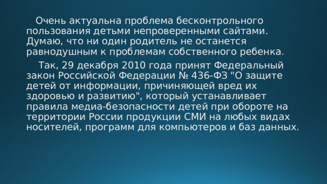  Очень актуальна проблема бесконтрольного пользования детьми непроверенными сайтами. Думаю, что ни один родитель не останется равнодушным к проблемам собственного ребенка.  Так, 29 декабря 2010 года принят Федеральный закон Российской Федерации № 436-ФЗ 