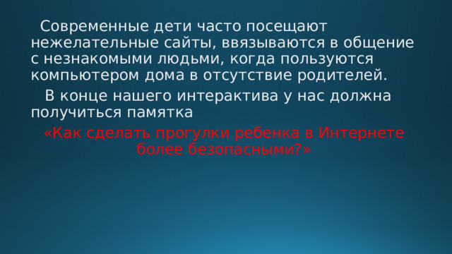  Современные дети часто посещают нежелательные сайты, ввязываются в общение с незнакомыми людьми, когда пользуются компьютером дома в отсутствие родителей.  В конце нашего интерактива у нас должна получиться памятка «Как сделать прогулки ребенка в Интернете более безопасными?» 