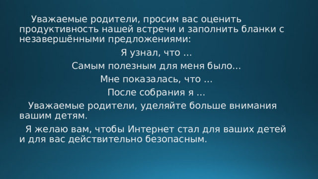  Уважаемые родители, просим вас оценить продуктивность нашей встречи и заполнить бланки с незавершёнными предложениями: Я узнал, что … Самым полезным для меня было… Мне показалась, что … После собрания я …  Уважаемые родители, уделяйте больше внимания вашим детям.  Я желаю вам, чтобы Интернет стал для ваших детей и для вас действительно безопасным. 
