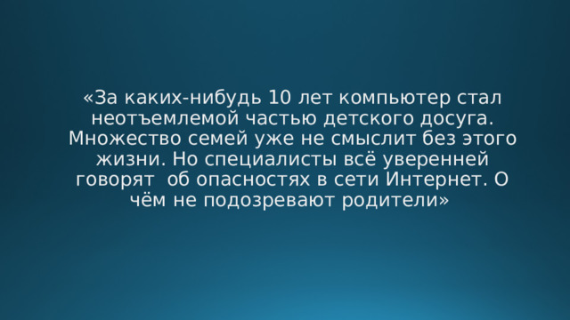 «За каких-нибудь 10 лет компьютер стал неотъемлемой частью детского досуга. Множество семей уже не смыслит без этого жизни. Но специалисты всё уверенней говорят об опасностях в сети Интернет. О чём не подозревают родители» 