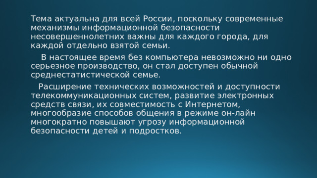 Тема актуальна для всей России, поскольку современные механизмы информационной безопасности несовершеннолетних важны для каждого города, для каждой отдельно взятой семьи.  В настоящее время без компьютера невозможно ни одно серьезное производство, он стал доступен обычной среднестатистической семье.  Расширение технических возможностей и доступности телекоммуникационных систем, развитие электронных средств связи, их совместимость с Интернетом, многообразие способов общения в режиме он-лайн многократно повышают угрозу информационной безопасности детей и подростков. 