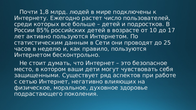  Почти 1,8 млрд. людей в мире подключены к Интернету. Ежегодно растет число пользователей, среди которых все больше – детей и подростков. В России 85% российских детей в возрасте от 10 до 17 лет активно пользуются Интернетом. По статистическим данным в Сети они проводят до 25 часов в неделю и, как правило, пользуются Интернетом бесконтрольно.  Не стоит думать, что Интернет – это безопасное место, в котором ваши дети могут чувствовать себя защищенными. Существует ряд аспектов при работе с сетью Интернет, негативно влияющих на физическое, моральное, духовное здоровье подрастающего поколения. 