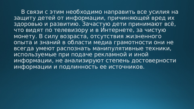  В связи с этим необходимо направить все усилия на защиту детей от информации, причиняющей вред их здоровью и развитию. Зачастую дети принимают всё, что видят по телевизору и в Интернете, за чистую монету. В силу возраста, отсутствия жизненного опыта и знаний в области медиа грамотности они не всегда умеют распознать манипулятивные техники, используемые при подаче рекламной и иной информации, не анализируют степень достоверности информации и подлинность ее источников. 