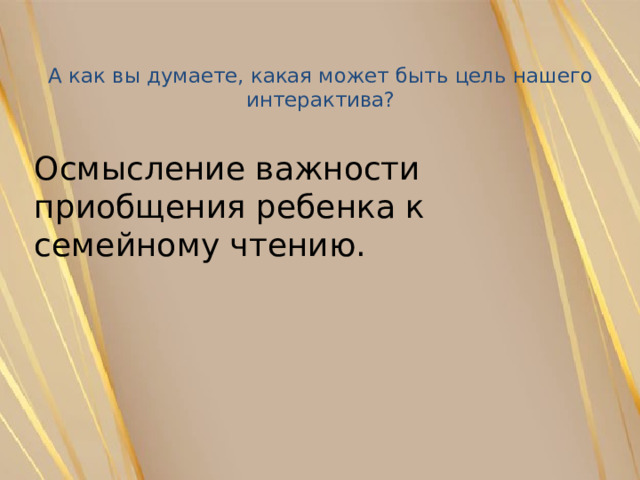 А как вы думаете, какая может быть цель нашего интерактива?   Осмысление важности приобщения ребенка к семейному чтению. 