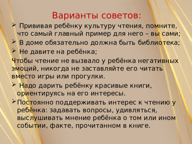 Варианты советов:  Прививая ребёнку культуру чтения, помните, что самый главный пример для него – вы сами;  В доме обязательно должна быть библиотека;  Не давите на ребёнка; Чтобы чтение не вызвало у ребёнка негативных эмоций, никогда не заставляйте его читать вместо игры или прогулки.  Надо дарить ребёнку красивые книги, ориентируясь на его интересы. Постоянно поддерживать интерес к чтению у ребёнка: задавать вопросы, удивляться, выслушивать мнение ребёнка о том или ином событии, факте, прочитанном в книге. 
