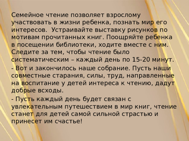 Семейное чтение позволяет взрослому участвовать в жизни ребенка, познать мир его интересов. Устраивайте выставку рисунков по мотивам прочитанных книг. Поощряйте ребенка в посещении библиотеки, ходите вместе с ним. Следите за тем, чтобы чтение было систематическим – каждый день по 15-20 минут. - Вот и закончилось наше собрание. Пусть наши совместные старания, силы, труд, направленные на воспитание у детей интереса к чтению, дадут добрые всходы. - Пусть каждый день будет связан с увлекательным путешествием в мир книг, чтение станет для детей самой сильной страстью и принесет им счастье! 
