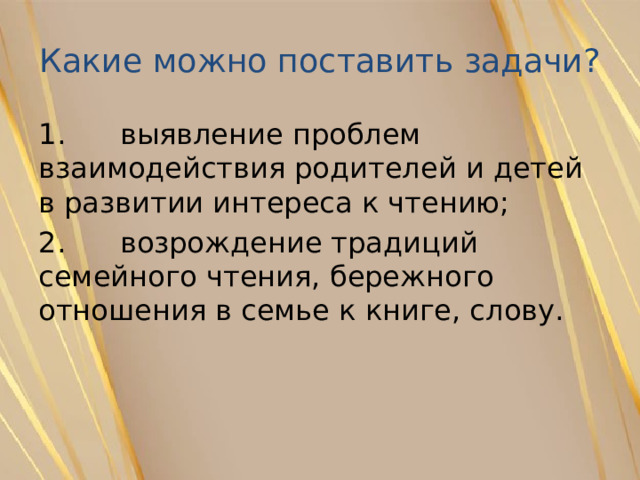Какие можно поставить задачи? 1. выявление проблем взаимодействия родителей и детей в развитии интереса к чтению; 2. возрождение традиций семейного чтения, бережного отношения в семье к книге, слову. 
