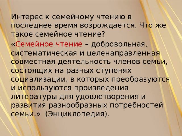 Интерес к семейному чтению в последнее время возрождается. Что же такое семейное чтение? « Семейное чтение – добровольная, систематическая и целенаправленная совместная деятельность членов семьи, состоящих на разных ступенях социализации, в которых преобразуются и используются произведения литературы для удовлетворения и развития разнообразных потребностей семьи.» (Энциклопедия). 