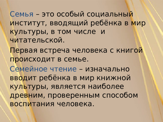Семья  – это особый социальный институт, вводящий ребёнка в мир культуры, в том числе и читательской. Первая встреча человека с книгой происходит в семье. Семейное чтение – изначально вводит ребёнка в мир книжной культуры, является наиболее древним, проверенным способом воспитания человека. 