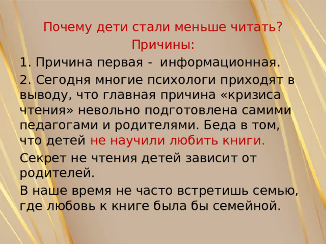Почему дети стали меньше читать? Причины: Причина первая - информационная. 2. Сегодня многие психологи приходят в выводу, что главная причина «кризиса чтения» невольно подготовлена самими педагогами и родителями. Беда в том, что детей не научили любить книги. Секрет не чтения детей зависит от родителей. В наше время не часто встретишь семью, где любовь к книге была бы семейной. 