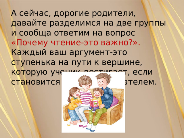 А сейчас, дорогие родители, давайте разделимся на две группы и сообща ответим на вопрос «Почему чтение-это важно?». Каждый ваш аргумент-это ступенька на пути к вершине, которую ученик достигает, если становится активным читателем. 