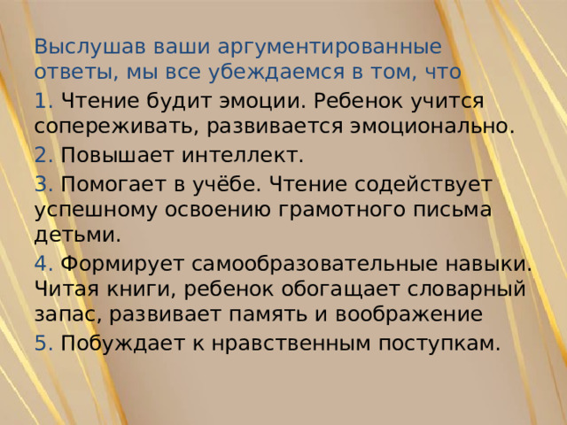 Выслушав ваши аргументированные ответы, мы все убеждаемся в том, что 1. Чтение будит эмоции. Ребенок учится сопереживать, развивается эмоционально. 2. Повышает интеллект. 3. Помогает в учёбе. Чтение содействует успешному освоению грамотного письма детьми. 4. Формирует самообразовательные навыки. Читая книги, ребенок обогащает словарный запас, развивает память и воображение 5. Побуждает к нравственным поступкам. 