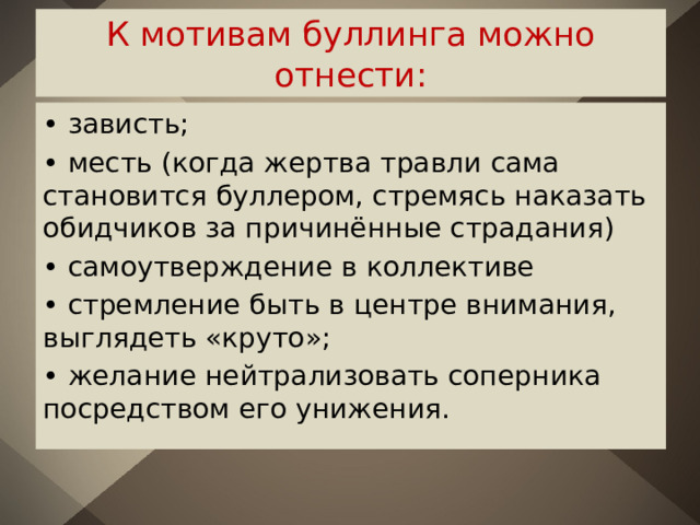 К мотивам буллинга можно отнести: • зависть; • месть (когда жертва травли сама становится буллером, стремясь наказать обидчиков за причинённые страдания) • самоутверждение в коллективе • стремление быть в центре внимания, выглядеть «круто»; • желание нейтрализовать соперника посредством его унижения. 