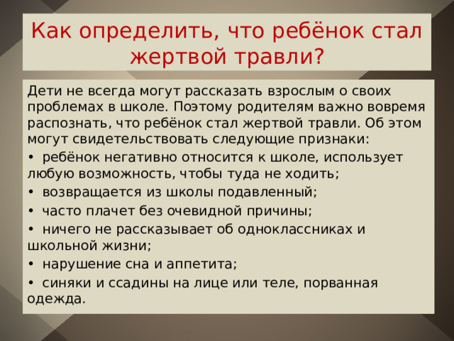 Как определить, что ребёнок стал жертвой травли? Дети не всегда могут рассказать взрослым о своих проблемах в школе. Поэтому родителям важно вовремя распознать, что ребёнок стал жертвой травли. Об этом могут свидетельствовать следующие признаки: •  ребёнок негативно относится к школе, использует любую возможность, чтобы туда не ходить; •  возвращается из школы подавленный; •  часто плачет без очевидной причины; •  ничего не рассказывает об одноклассниках и школьной жизни; •  нарушение сна и аппетита; •  синяки и ссадины на лице или теле, порванная одежда. 